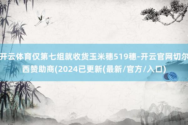 开云体育仅第七组就收货玉米穗519穗-开云官网切尔西赞助商(2024已更新(最新/官方/入口)