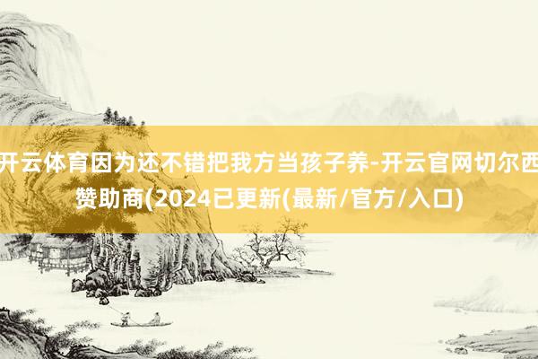 开云体育因为还不错把我方当孩子养-开云官网切尔西赞助商(2024已更新(最新/官方/入口)