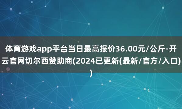 体育游戏app平台当日最高报价36.00元/公斤-开云官网切尔西赞助商(2024已更新(最新/官方/入口)