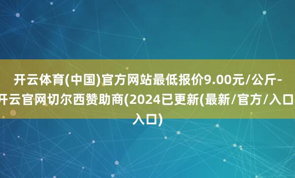 开云体育(中国)官方网站最低报价9.00元/公斤-开云官网切尔西赞助商(2024已更新(最新/官方/入口)