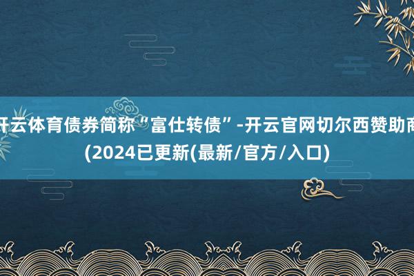 开云体育债券简称“富仕转债”-开云官网切尔西赞助商(2024已更新(最新/官方/入口)