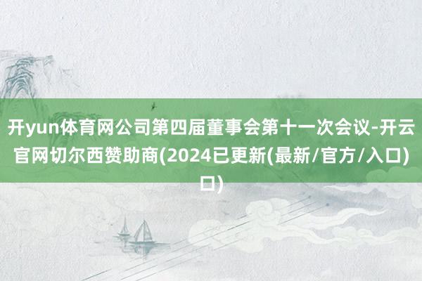 开yun体育网公司第四届董事会第十一次会议-开云官网切尔西赞助商(2024已更新(最新/官方/入口)
