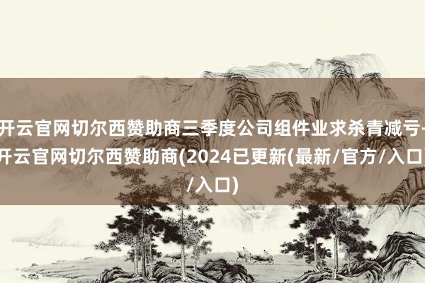 开云官网切尔西赞助商三季度公司组件业求杀青减亏-开云官网切尔西赞助商(2024已更新(最新/官方/入口)