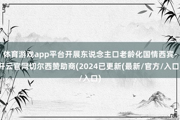 体育游戏app平台开展东说念主口老龄化国情西宾-开云官网切尔西赞助商(2024已更新(最新/官方/入口)