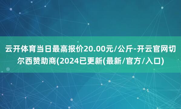 云开体育当日最高报价20.00元/公斤-开云官网切尔西赞助商(2024已更新(最新/官方/入口)