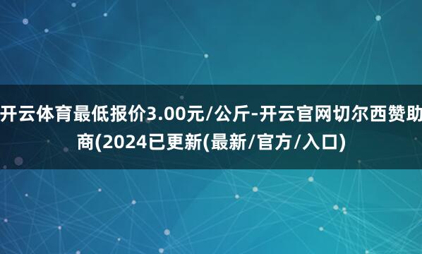 开云体育最低报价3.00元/公斤-开云官网切尔西赞助商(2024已更新(最新/官方/入口)