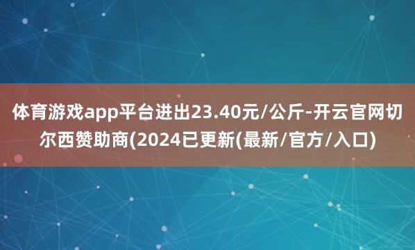 体育游戏app平台进出23.40元/公斤-开云官网切尔西赞助商(2024已更新(最新/官方/入口)