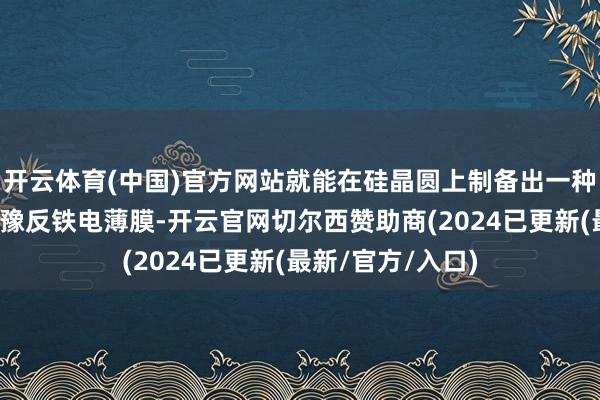 开云体育(中国)官方网站就能在硅晶圆上制备出一种名为锆酸铅的弛豫反铁电薄膜-开云官网切尔西赞助商(2024已更新(最新/官方/入口)