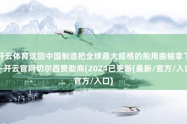 开云体育这回中国制造把全球最大规格的船用曲轴拿下了-开云官网切尔西赞助商(2024已更新(最新/官方/入口)