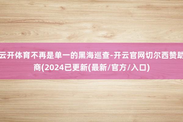 云开体育不再是单一的黑海巡查-开云官网切尔西赞助商(2024已更新(最新/官方/入口)
