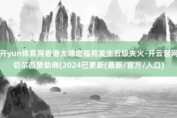 开yun体育网香港大埔宏福苑发生五级失火-开云官网切尔西赞助商(2024已更新(最新/官方/入口)