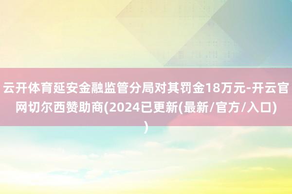 云开体育延安金融监管分局对其罚金18万元-开云官网切尔西赞助商(2024已更新(最新/官方/入口)