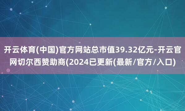 开云体育(中国)官方网站总市值39.32亿元-开云官网切尔西赞助商(2024已更新(最新/官方/入口)