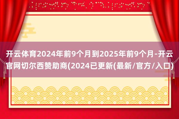 开云体育2024年前9个月到2025年前9个月-开云官网切尔西赞助商(2024已更新(最新/官方/入口)