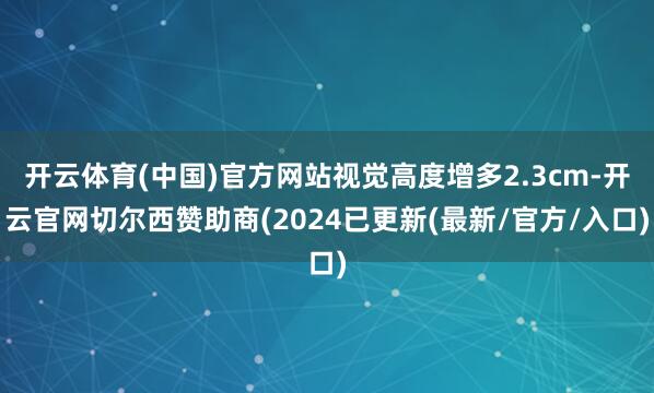 开云体育(中国)官方网站视觉高度增多2.3cm-开云官网切尔西赞助商(2024已更新(最新/官方/入口)