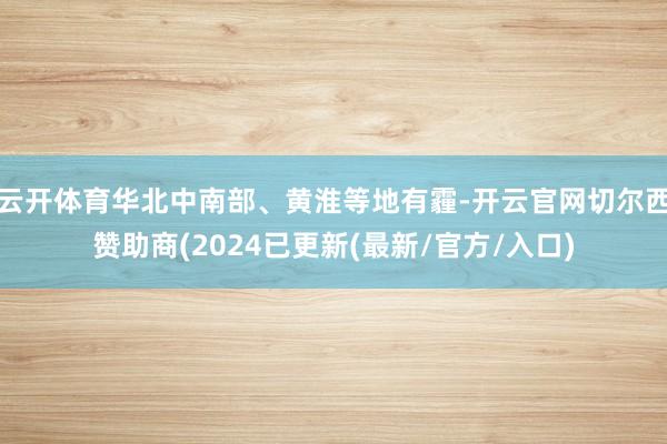 云开体育华北中南部、黄淮等地有霾-开云官网切尔西赞助商(2024已更新(最新/官方/入口)