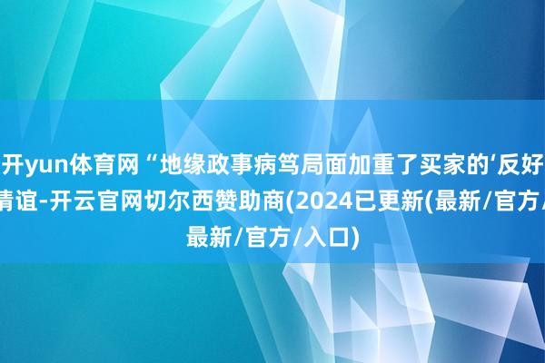 开yun体育网“地缘政事病笃局面加重了买家的‘反好意思’情谊-开云官网切尔西赞助商(2024已更新(最新/官方/入口)