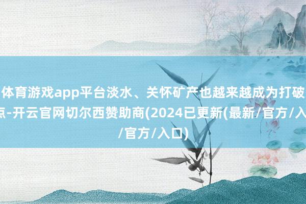 体育游戏app平台淡水、关怀矿产也越来越成为打破焦点-开云官网切尔西赞助商(2024已更新(最新/官方/入口)