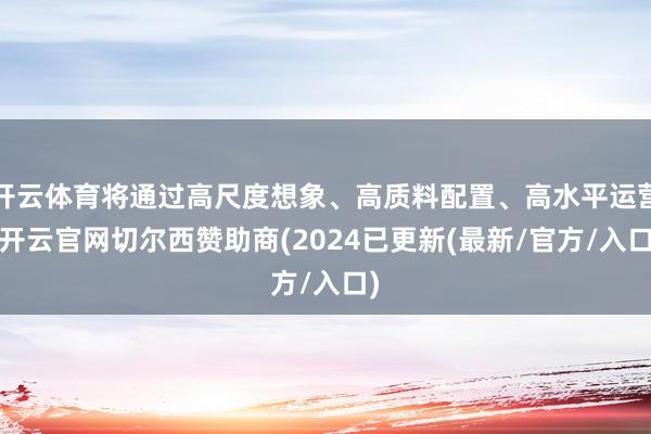 开云体育将通过高尺度想象、高质料配置、高水平运营-开云官网切尔西赞助商(2024已更新(最新/官方/入口)