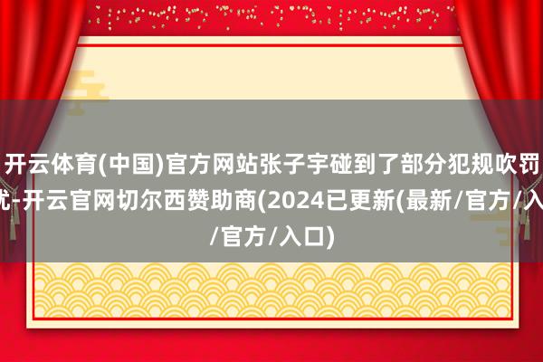 开云体育(中国)官方网站张子宇碰到了部分犯规吹罚困扰-开云官网切尔西赞助商(2024已更新(最新/官方/入口)