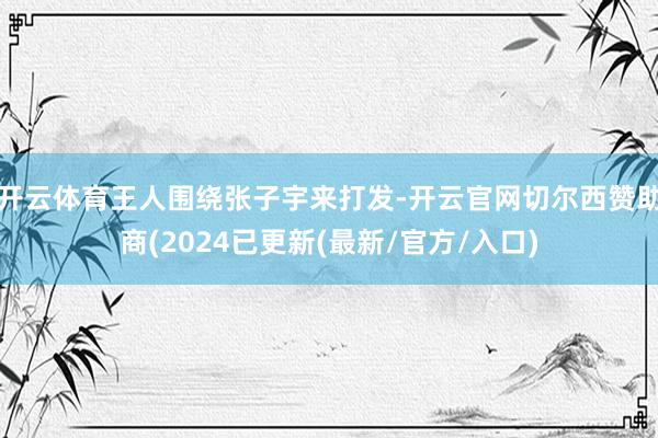 开云体育王人围绕张子宇来打发-开云官网切尔西赞助商(2024已更新(最新/官方/入口)